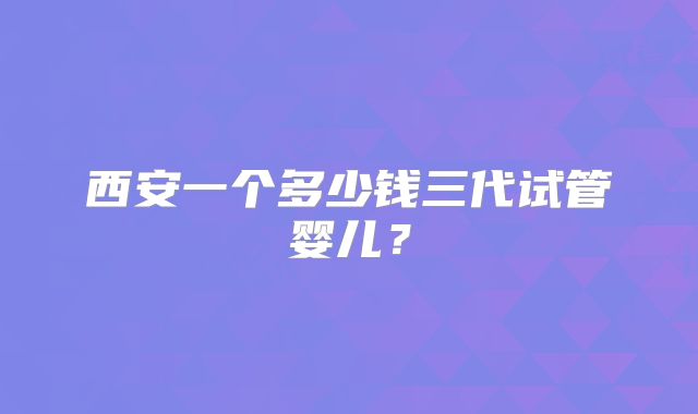 西安一个多少钱三代试管婴儿？