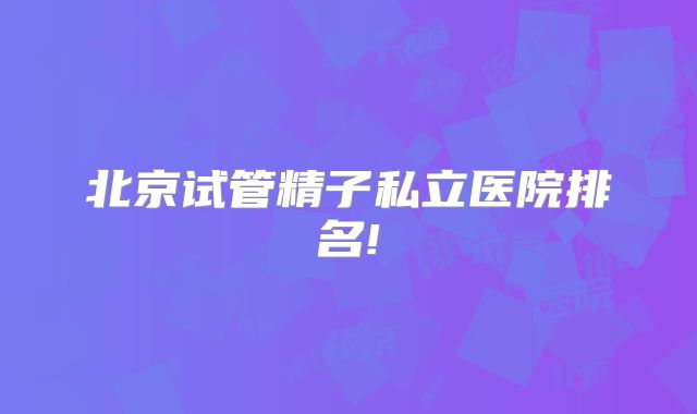 北京试管精子私立医院排名!