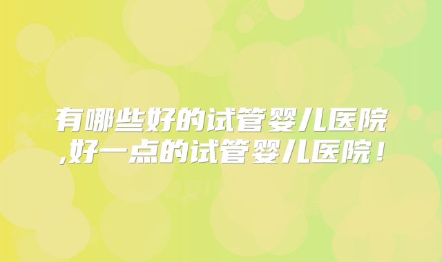 有哪些好的试管婴儿医院,好一点的试管婴儿医院！