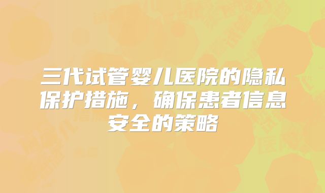 三代试管婴儿医院的隐私保护措施,确保患者信息安全的策略