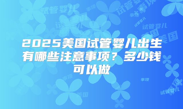 2025美国试管婴儿出生有哪些注意事项？多少钱可以做