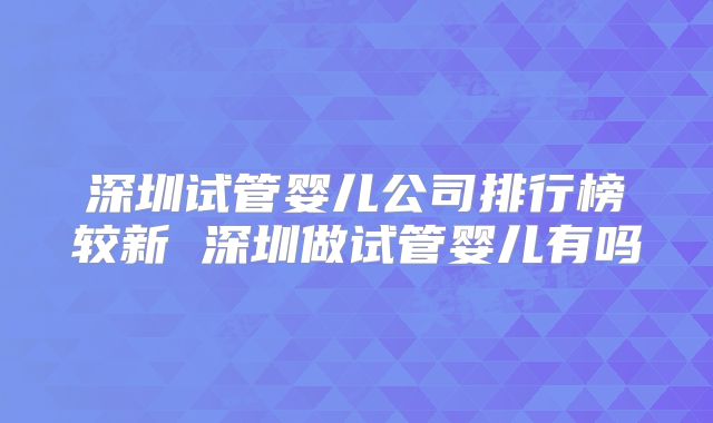 深圳试管婴儿公司排行榜较新 深圳做试管婴儿有吗