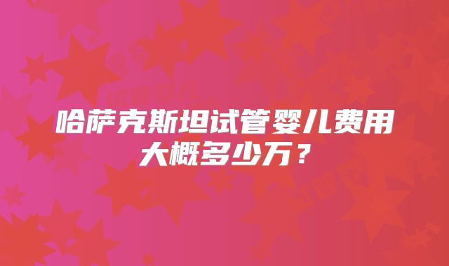 哈萨克斯坦试管婴儿费用大概多少万?