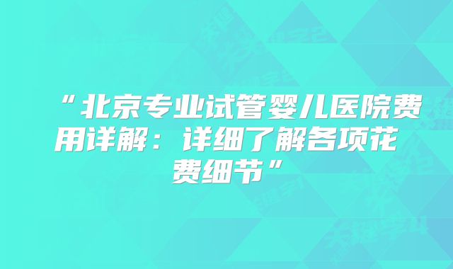 “北京专业试管婴儿医院费用详解：详细了解各项花费细节”