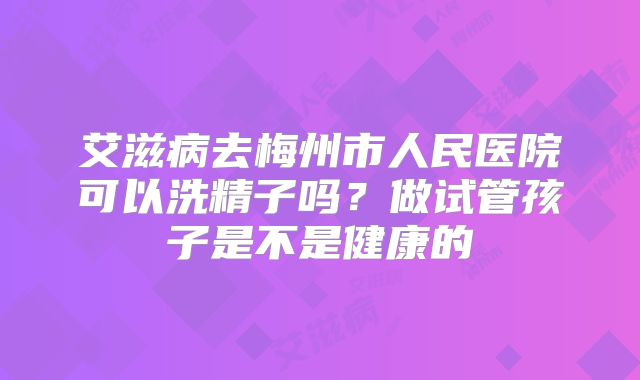 艾滋病去梅州市人民医院可以洗精子吗？做试管孩子是不是健康的