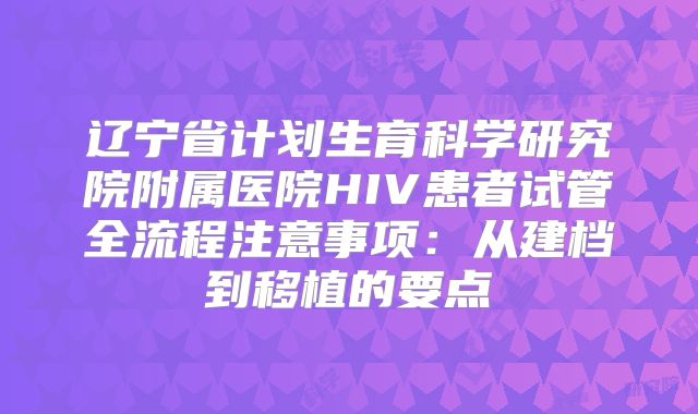 辽宁省计划生育科学研究院附属医院HIV患者试管全流程注意事项:从建档到移植的要点