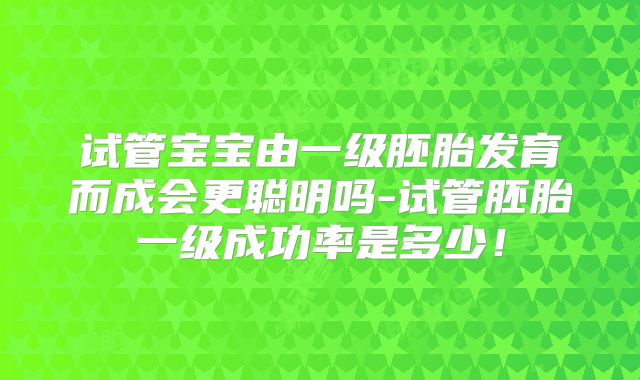 试管宝宝由一级胚胎发育而成会更聪明吗-试管胚胎一级成功率是多少!