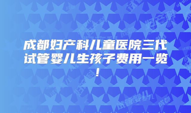 成都妇产科儿童医院三代试管婴儿生孩子费用一览!