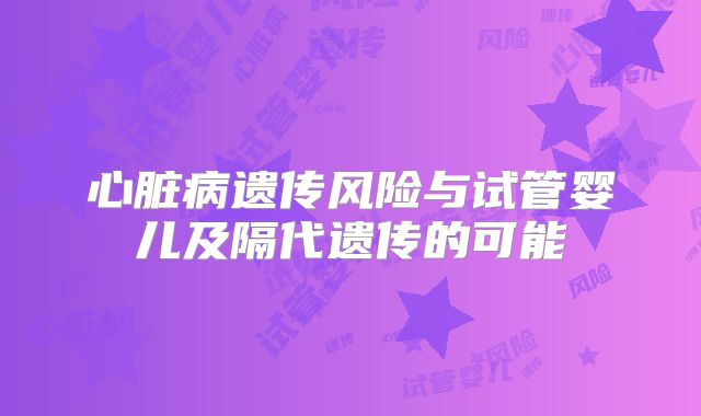 心脏病遗传风险与试管婴儿及隔代遗传的可能