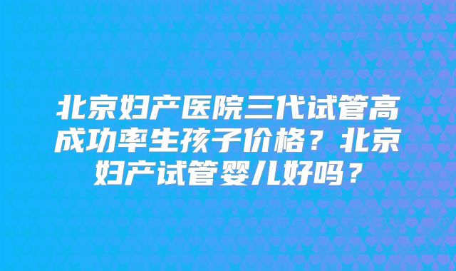 北京妇产医院三代试管高成功率生孩子价格?北京妇产试管婴儿好吗?