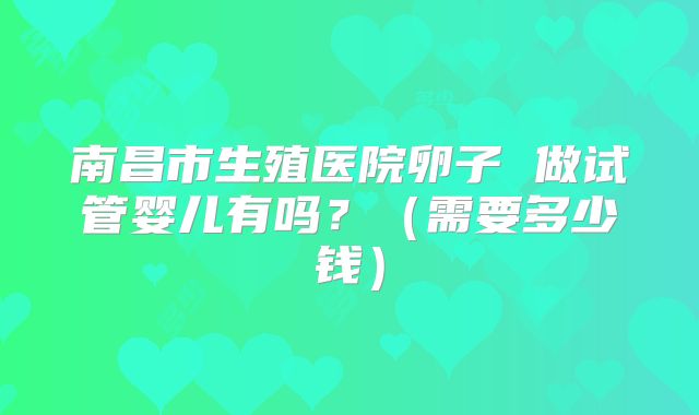 南昌市生殖医院卵子 做试管婴儿有吗？（需要多少钱）