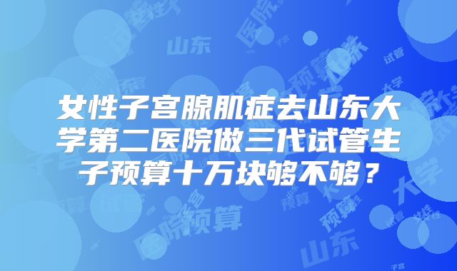 女性子宫腺肌症去山东大学第二医院做三代试管生子预算十万块够不够？