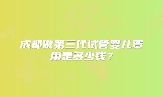 成都做第三代试管婴儿费用是多少钱?