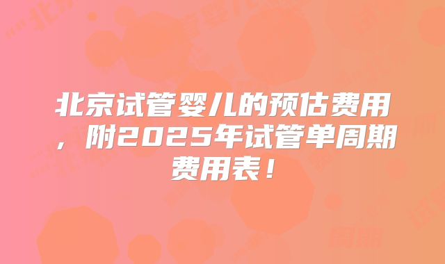 北京试管婴儿的预估费用，附2025年试管单周期费用表！