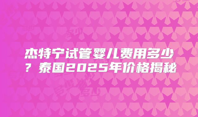 杰特宁试管婴儿费用多少?泰国2025年价格揭秘