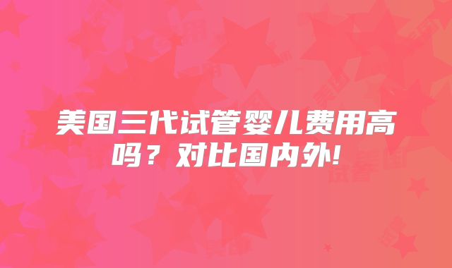 美国三代试管婴儿费用高吗?对比国内外!