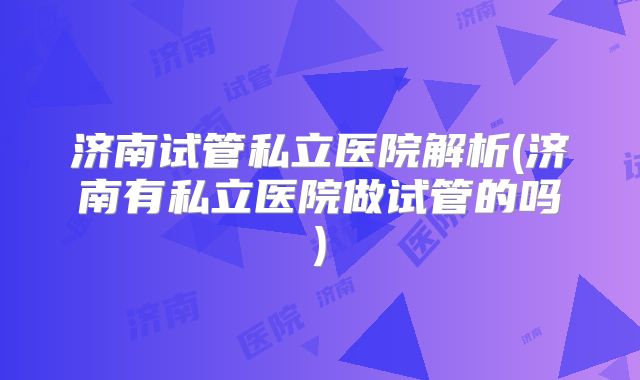 济南试管私立医院解析(济南有私立医院做试管的吗)