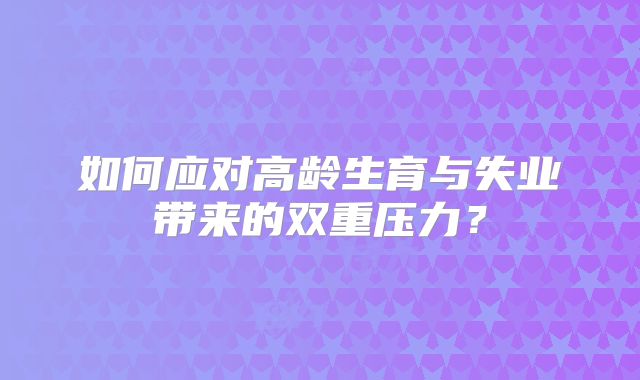 如何应对高龄生育与失业带来的双重压力？