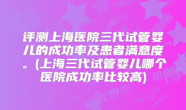 评测上海医院三代试管婴儿的成功率及患者满意度。(上海三代试管婴儿哪个医院成功率比较高)