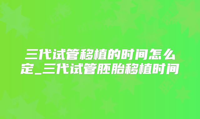 三代试管移植的时间怎么定_三代试管胚胎移植时间