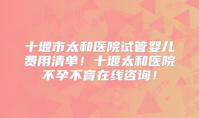 十堰市太和医院试管婴儿费用清单！十堰太和医院不孕不育在线咨询！