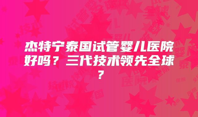 杰特宁泰国试管婴儿医院好吗?三代技术领先全球?