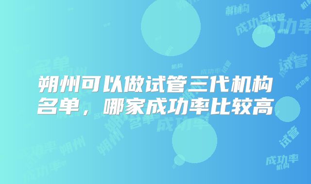 朔州可以做试管三代机构名单，哪家成功率比较高