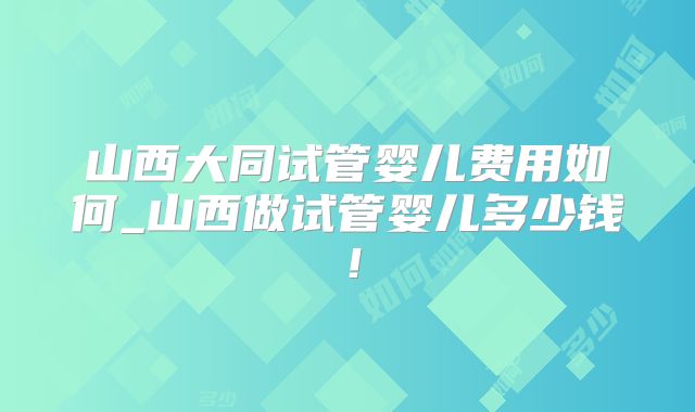 山西大同试管婴儿费用如何_山西做试管婴儿多少钱!