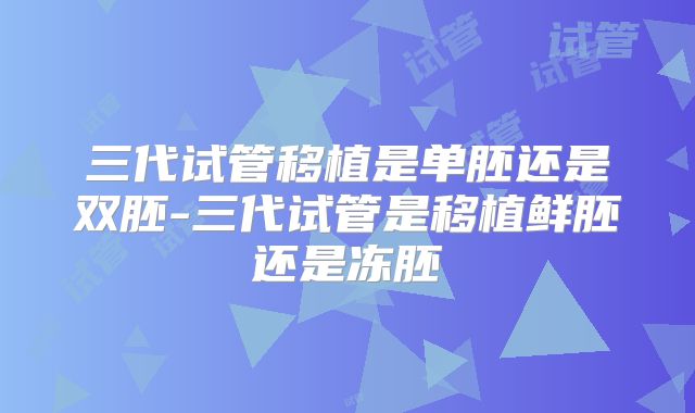 三代试管移植是单胚还是双胚-三代试管是移植鲜胚还是冻胚