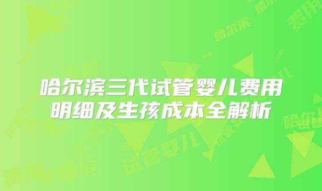 哈尔滨三代试管婴儿费用明细及生孩成本全解析