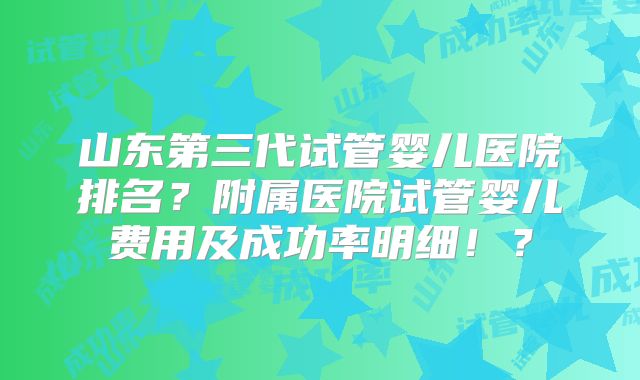 山东第三代试管婴儿医院排名？附属医院试管婴儿费用及成功率明细！？