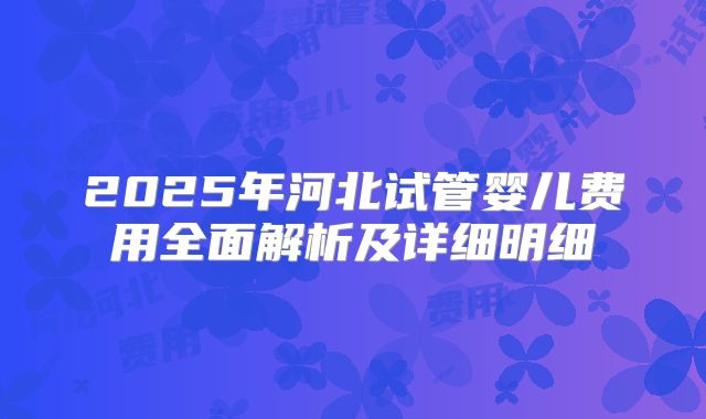 2025年河北试管婴儿费用全面解析及详细明细