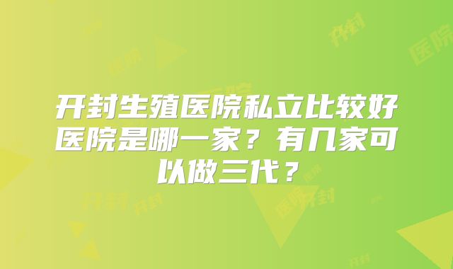 开封生殖医院私立比较好医院是哪一家?有几家可以做三代?