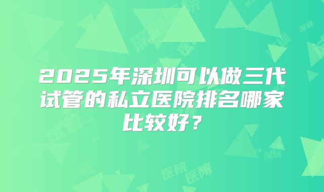 2025年深圳可以做三代试管的私立医院排名哪家比较好?