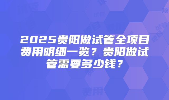 2025贵阳做试管全项目费用明细一览？贵阳做试管需要多少钱？