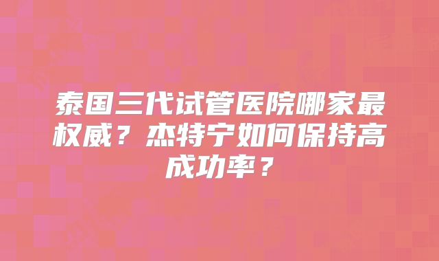 泰国三代试管医院哪家最权威？杰特宁如何保持高成功率？