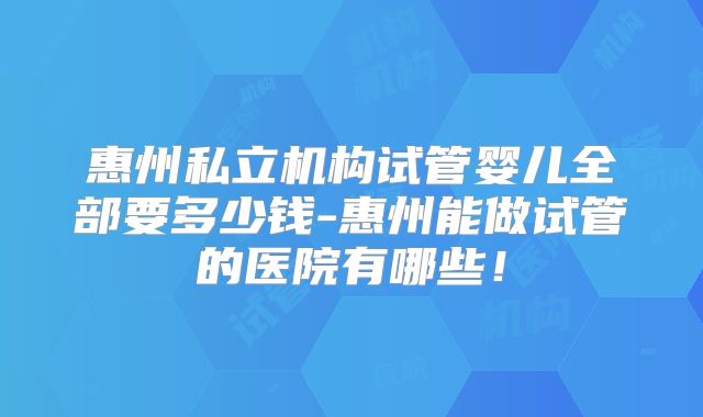 惠州私立机构试管婴儿全部要多少钱-惠州能做试管的医院有哪些！