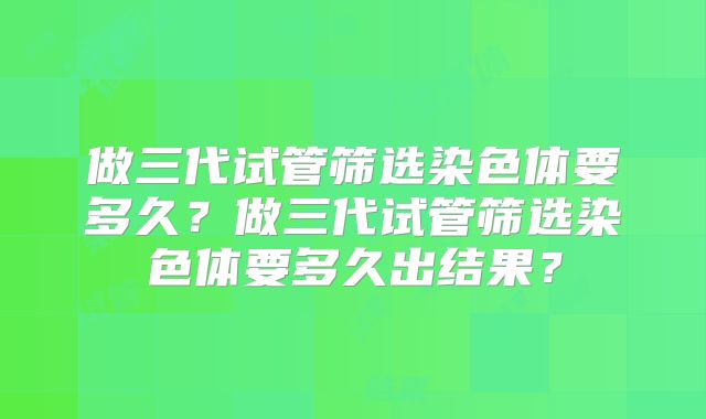做三代试管筛选染色体要多久？做三代试管筛选染色体要多久出结果？