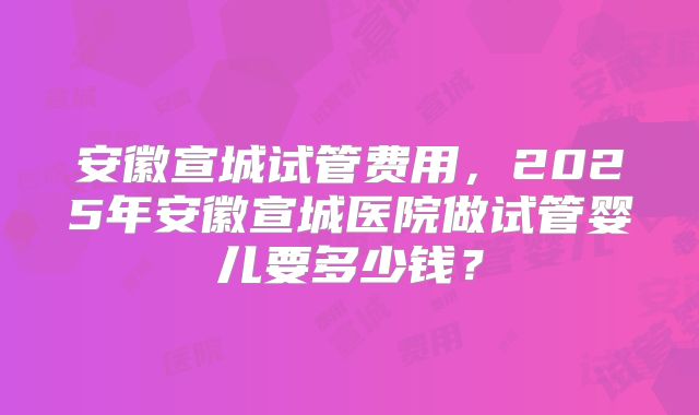 安徽宣城试管费用,2025年安徽宣城医院做试管婴儿要多少钱?