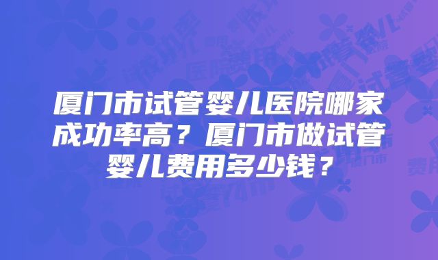 厦门市试管婴儿医院哪家成功率高?厦门市做试管婴儿费用多少钱?