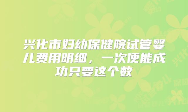兴化市妇幼保健院试管婴儿费用明细，一次便能成功只要这个数