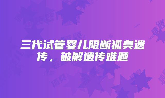 三代试管婴儿阻断狐臭遗传，破解遗传难题