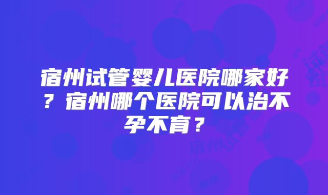 宿州试管婴儿医院哪家好?宿州哪个医院可以治不孕不育?