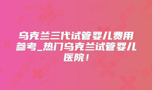 乌克兰三代试管婴儿费用参考_热门乌克兰试管婴儿医院！