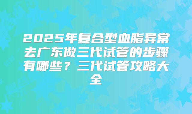 2025年复合型血脂异常去广东做三代试管的步骤有哪些？三代试管攻略大全