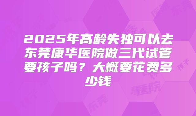 2025年高龄失独可以去东莞康华医院做三代试管要孩子吗?大概要花费多少钱
