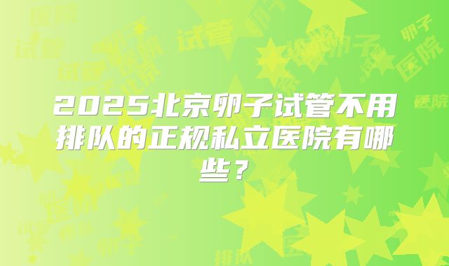 2025北京卵子试管不用排队的正规私立医院有哪些?