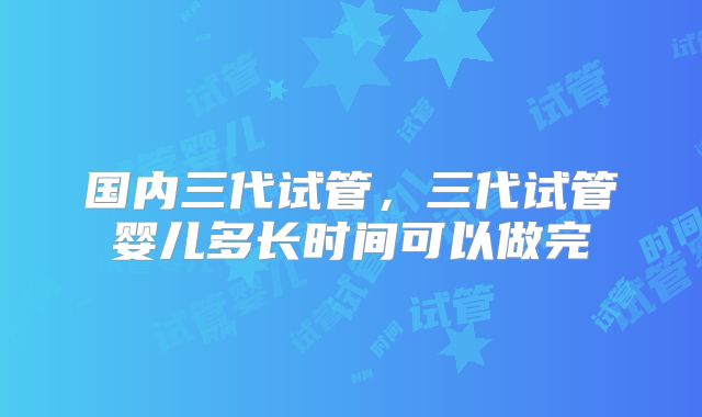 国内三代试管，三代试管婴儿多长时间可以做完