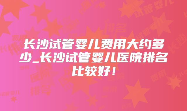 长沙试管婴儿费用大约多少_长沙试管婴儿医院排名比较好!