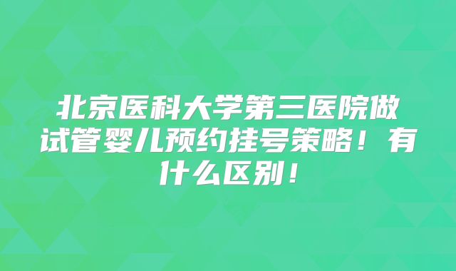 北京医科大学第三医院做试管婴儿预约挂号策略!有什么区别!